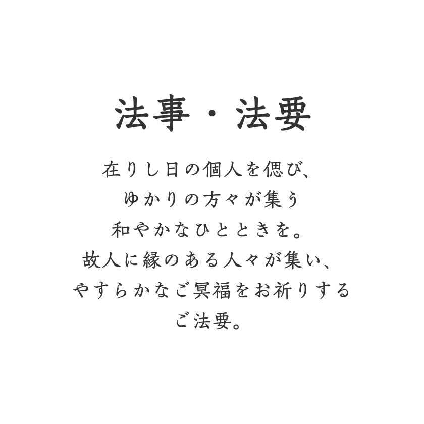 法事・法要 在りし日の個人を偲び、ゆかりの方々が集う和やかなひとときを。故人に縁のある人々が集い、やすらかなご冥福をお祈りするご法要。