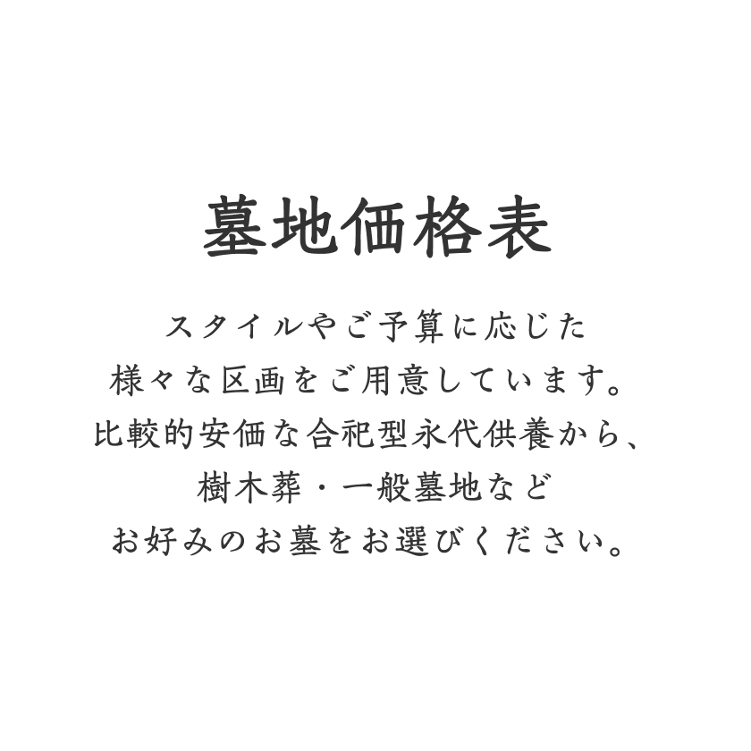 墓地価格表 スタイルやご予算に応じた様々な区画をご用意しています。比較的安価な合祀型永代供養から、樹木葬・一般墓地などお好みのお墓をお選びください。