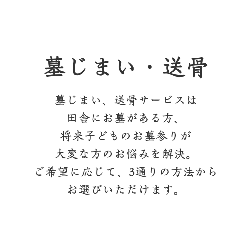 墓じまい・送骨 墓じまい、送骨サービスは田舎にお墓がある方、将来子どものお墓参りが大変な方のお悩みを解決。ご希望に応じて、3通りの方法からお選びいただけます。